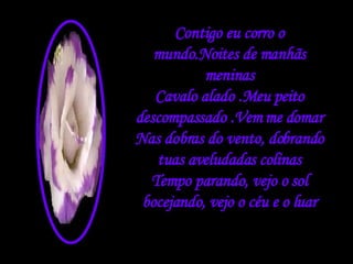 Contigo eu corro o mundo.Noites de manhãs meninas Cavalo alado .Meu peito descompassado .Vem me domar Nas dobras do vento, dobrando tuas aveludadas colinas Tempo parando, vejo o sol bocejando, vejo o céu e o luar 