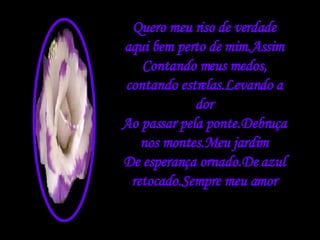 Quero meu riso de verdade aqui bem perto de mim.Assim Contando meus medos, contando estrelas.Levando a dor Ao passar pela ponte.Debruça nos montes.Meu jardim De esperança ornado.De azul retocado.Sempre meu amor 