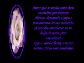 Amor que se renda como bem entender, por merecer Abraço  demorado.Corpo e pensamento.Nosso momento Antes do amanhecer eu te beijo de novo. Até amanhecer Que a noite é festa, e nesta seresta .Meu mar sonolento 