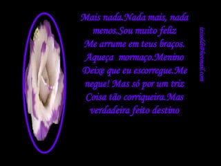 [email_address] Mais nada.Nada mais, nada menos.Sou muito feliz Me arrume em teus braços. Aqueça  mormaço.Menino Deixe que eu escorregue.Me negue! Mas só por um triz Coisa tão corriqueira.Mas verdadeira feito destino 
