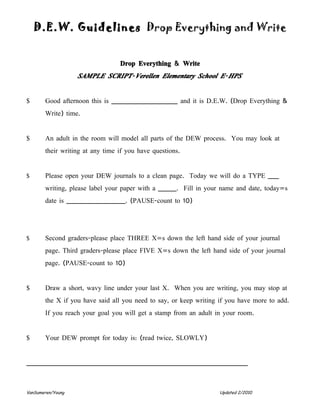 D.E.W. Guidelines Drop Everything and Write


                                 Drop Everything & Write
                   SAMPLE SCRIPT- Verellen Elementary School E- HPS


$      Good afternoon this is __________________ and it is D.E.W. (Drop Everything &
       Write) time.


$      An adult in the room will model all parts of the DEW process. You may look at
       their writing at any time if you have questions.


$      Please open your DEW journals to a clean page. Today we will do a TYPE ___
       writing, please label your paper with a _____. Fill in your name and date, today=s
       date is ________________. (PAUSE-count to 10)




$      Second graders-please place THREE X=s down the left hand side of your journal
       page. Third graders-please place FIVE X=s down the left hand side of your journal
       page. (PAUSE-count to 10)


$      Draw a short, wavy line under your last X. When you are writing, you may stop at
       the X if you have said all you need to say, or keep writing if you have more to add.
       If you reach your goal you will get a stamp from an adult in your room.


$      Your DEW prompt for today is: (read twice, SLOWLY)


____________________________________________________________



VanSumeren/Young                                                   Updated 2/2010
 