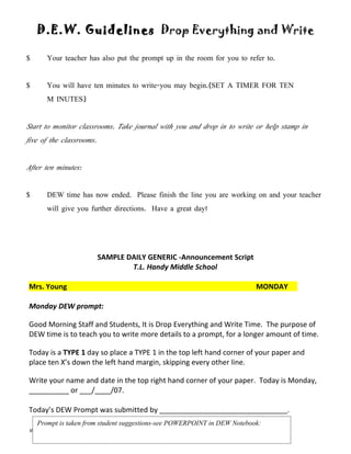 D.E.W. Guidelines Drop Everything and Write

$      Your teacher has also put the prompt up in the room for you to refer to.


$      You will have ten minutes to write-you may begin.(SET A TIMER FOR TEN
       M INUTES)


Start to monitor classrooms. Take journal with you and drop in to write or help stamp in
five of the classrooms.


After ten minutes:


$      DEW time has now ended. Please finish the line you are working on and your teacher
       will give you further directions. Have a great day!




                          SAMPLE DAILY GENERIC -Announcement Script
                                  T.L. Handy Middle School

Mrs. Young                                                                MONDAY

Monday DEW prompt:

Good Morning Staff and Students, It is Drop Everything and Write Time. The purpose of
DEW time is to teach you to write more details to a prompt, for a longer amount of time.

Today is a TYPE 1 day so place a TYPE 1 in the top left hand corner of your paper and
place ten X’s down the left hand margin, skipping every other line.

Write your name and date in the top right hand corner of your paper. Today is Monday,
__________ or ___/____/07.

Today’s DEW Prompt was submitted by ________________________________.
    Prompt is taken from student suggestions-see POWERPOINT in DEW Notebook:
VanSumeren/Young                                                     Updated 2/2010
 
