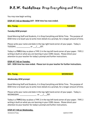 D.E.W. Guidelines Drop Everything and Write

You may now begin writing.

STOP AT 7:42 on Monday-SAY: DEW time has now ended.

Mrs. Young                                                            TUESDAY

Tuesday DEW prompt:

Good Morning Staff and Students, It is Drop Everything and Write Time. The purpose of
DEW time is to teach you to write more details to a prompt, for a longer amount of time.

Please write your name and date in the top right hand corner of your paper. Today is
TUESDAY, _____________ or ___/___/07.

Today is a TYPE 2 day so place a TYPE 2 in the top left hand corner of your paper. TYPE 2
writing is built on what you are learning in your CORE classes. Please direct your
attention to your teacher for today’s prompt and further instructions.

STOP AT 7:42 on Tuesday.
SAY: DEW time has now ended. Please turn to your teacher for further instructions.



Mrs. Young                                                     WEDNESDAY

Wednesday DEW prompt:

Good Morning Staff and Students, It is Drop Everything and Write Time. The purpose of
DEW time is to teach you to write more details to a prompt, for a longer amount of time.

Please write your name and date in the top right hand corner of your paper. Today is -
WEDNESDAY, ________________ or ___/___/07.

Today is a TYPE 2 day so place a TYPE 2 in the top left hand corner of your paper. TYPE 2
writing is built on what you are learning in your CORE classes. Please direct your
attention to your teacher for today’s prompt and further instructions.

STOP AT 7:44 on Wednesday.
VanSumeren/Young                                                 Updated 2/2010
 