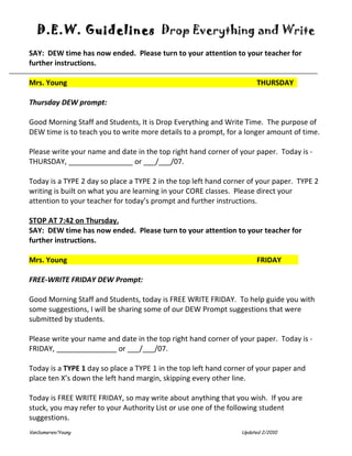 D.E.W. Guidelines Drop Everything and Write
SAY: DEW time has now ended. Please turn to your attention to your teacher for
further instructions.

Mrs. Young                                                            THURSDAY

Thursday DEW prompt:

Good Morning Staff and Students, It is Drop Everything and Write Time. The purpose of
DEW time is to teach you to write more details to a prompt, for a longer amount of time.

Please write your name and date in the top right hand corner of your paper. Today is -
THURSDAY, ________________ or ___/___/07.

Today is a TYPE 2 day so place a TYPE 2 in the top left hand corner of your paper. TYPE 2
writing is built on what you are learning in your CORE classes. Please direct your
attention to your teacher for today’s prompt and further instructions.

STOP AT 7:42 on Thursday.
SAY: DEW time has now ended. Please turn to your attention to your teacher for
further instructions.

Mrs. Young                                                            FRIDAY

FREE-WRITE FRIDAY DEW Prompt:

Good Morning Staff and Students, today is FREE WRITE FRIDAY. To help guide you with
some suggestions, I will be sharing some of our DEW Prompt suggestions that were
submitted by students.

Please write your name and date in the top right hand corner of your paper. Today is -
FRIDAY, _______________ or ___/___/07.

Today is a TYPE 1 day so place a TYPE 1 in the top left hand corner of your paper and
place ten X’s down the left hand margin, skipping every other line.

Today is FREE WRITE FRIDAY, so may write about anything that you wish. If you are
stuck, you may refer to your Authority List or use one of the following student
suggestions.
VanSumeren/Young                                                 Updated 2/2010
 