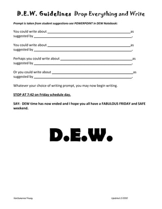 D.E.W. Guidelines Drop Everything and Write
Prompt is taken from student suggestions-see POWERPOINT in DEW Notebook:

You could write about _____________________________________________as
suggested by _____________________________________________________.

You could write about _____________________________________________as
suggested by _____________________________________________________.

Perhaps you could write about _______________________________________as
suggested by _____________________________________________________.

Or you could write about ____________________________________________as
suggested by _____________________________________________________.

Whatever your choice of writing prompt, you may now begin writing.

STOP AT 7:42 on Friday schedule day.

SAY: DEW time has now ended and I hope you all have a FABULOUS FRIDAY and SAFE
weekend.




                        D.E.W.


VanSumeren/Young                                                   Updated 2/2010
 