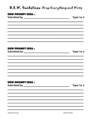 D.E.W. Guidelines Drop Everything and Write

DEW PROMPT IDEA :
Submitted by _______________________________________           Type I or 2
__________________________________________________________
__________________________________________________________
__________________________________________________________
__________________________________________________________
__________________________________________________________
__________________________________________________________
__________________________________________________________

DEW PROMPT IDEA :
Submitted by _______________________________________           Type I or 2
__________________________________________________________
__________________________________________________________
__________________________________________________________
__________________________________________________________
__________________________________________________________
__________________________________________________________
__________________________________________________________

DEW PROMPT IDEA :
Submitted by _______________________________________           Type I or 2
__________________________________________________________
__________________________________________________________
__________________________________________________________
__________________________________________________________
__________________________________________________________
__________________________________________________________
__________________________________________________________
VanSumeren/Young                              Updated 2/2010
 
