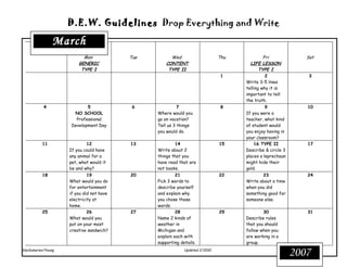 D.E.W. Guidelines Drop Everything and Write

               March
                         Mon             Tue         Wed                     Thu            Fri             Sat
                       GENERIC                     CONTENT                           LIFE LESSON
                        TYPE I                      TYPE II                               TYPE I
                                                                              1              2               3
                                                                                   Write 3-5 lines
                                                                                   telling why it is
                                                                                   important to tell
                                                                                   the truth.
          4                5              6              7                    8              9              10
                     NO SCHOOL                 Where would you                     If you were a
                      Professional             go on vacation?                     teacher, what kind
                    Development Day            Tell us 3 things                    of student would
                                               you would do.                       you enjoy having in
                                                                                   your classroom?
          11               12            13            14                    15        16 TYPE II           17
                   If you could have           Write about 2                       Describe & circle 3
                   any animal for a            things that you                     places a leprechaun
                   pet, what would it          have read that are                  might hide their
                   be and why?                 not books.                          gold.
          18                19           20             21                   22             23              24
                   What would you do           Pick 3 words to                     Write about a time
                   for entertainment           describe yourself                   when you did
                   if you did not have         and explain why                     something good for
                   electricity at              you chose those                     someone else.
                   home.                       words.
          25                26           27             28                   29            30               31
                   What would you              Name 2 kinds of                     Describe rules
                   put on your most            weather in                          that you should
                   creative sandwich?          Michigan and                        follow when you
                                               explain each with                   are working in a
                                               supporting details.                 group.
VanSumeren/Young                                            Updated 2/2010
                                                                                                         2007
 