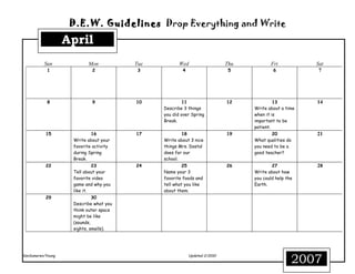 D.E.W. Guidelines Drop Everything and Write
                   April
          Sun              Mon          Tue          Wed                   Thu          Fri           Sat
            1               2            3            4                     5             6            7




            8               9           10             11                  12             13          14
                                              Describe 3 things                  Write about a time
                                              you did over Spring                when it is
                                              Break.                             important to be
                                                                                 patient.
           15               16          17            18                   19            20           21
                    Write about your          Write about 3 nice                 What qualities do
                    favorite activity         things Mrs. Dostal                 you need to be a
                    during Spring             does for our                       good teacher?
                    Break.                    school.
           22                23         24             25                  26            27           28
                    Tell about your           Name your 3                        Write about how
                    favorite video            favorite foods and                 you could help the
                    game and why you          tell what you like                 Earth.
                    like it.                  about them.
           29                30
                    Describe what you
                    think outer space
                    might be like
                    (sounds,
                    sights, smells).




VanSumeren/Young                                          Updated 2/2010
                                                                                                  2007
 