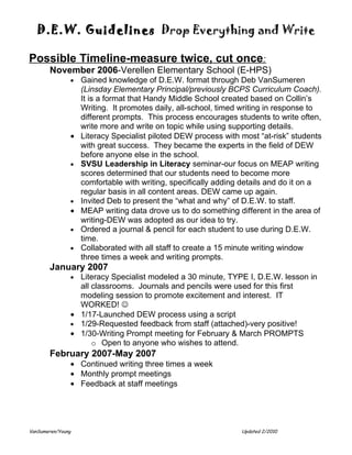 D.E.W. Guidelines Drop Everything and Write

Possible Timeline-measure twice, cut once:
       November 2006-Verellen Elementary School (E-HPS)
               •   Gained knowledge of D.E.W. format through Deb VanSumeren
                   (Linsday Elementary Principal/previously BCPS Curriculum Coach).
                   It is a format that Handy Middle School created based on Collin’s
                   Writing. It promotes daily, all-school, timed writing in response to
                   different prompts. This process encourages students to write often,
                   write more and write on topic while using supporting details.
               •   Literacy Specialist piloted DEW process with most “at-risk” students
                   with great success. They became the experts in the field of DEW
                   before anyone else in the school.
               •   SVSU Leadership in Literacy seminar-our focus on MEAP writing
                   scores determined that our students need to become more
                   comfortable with writing, specifically adding details and do it on a
                   regular basis in all content areas. DEW came up again.
               •   Invited Deb to present the “what and why” of D.E.W. to staff.
               •   MEAP writing data drove us to do something different in the area of
                   writing-DEW was adopted as our idea to try.
               •   Ordered a journal & pencil for each student to use during D.E.W.
                   time.
               •   Collaborated with all staff to create a 15 minute writing window
                   three times a week and writing prompts.
       January 2007
               • Literacy Specialist modeled a 30 minute, TYPE I, D.E.W. lesson in
                 all classrooms. Journals and pencils were used for this first
                 modeling session to promote excitement and interest. IT
                 WORKED! 
               • 1/17-Launched DEW process using a script
               • 1/29-Requested feedback from staff (attached)-very positive!
               • 1/30-Writing Prompt meeting for February & March PROMPTS
                     o Open to anyone who wishes to attend.
       February 2007-May 2007
               • Continued writing three times a week
               • Monthly prompt meetings
               • Feedback at staff meetings




VanSumeren/Young                                                Updated 2/2010
 