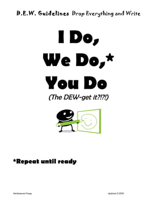 D.E.W. Guidelines Drop Everything and Write




                    I Do,
                   We Do,*
                   You Do
                   (The DEW-get it?!?!)




*Repeat until ready



VanSumeren/Young                      Updated 2/2010
 