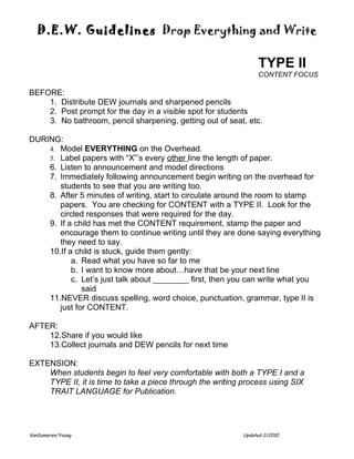 D.E.W. Guidelines Drop Everything and Write

                                                                TYPE II
                                                                CONTENT FOCUS

BEFORE:
    1. Distribute DEW journals and sharpened pencils
    2. Post prompt for the day in a visible spot for students
    3. No bathroom, pencil sharpening, getting out of seat, etc.

DURING:
    4. Model EVERYTHING on the Overhead.
    5. Label papers with “X”’s every other line the length of paper.
    6. Listen to announcement and model directions
    7. Immediately following announcement begin writing on the overhead for
       students to see that you are writing too.
    8. After 5 minutes of writing, start to circulate around the room to stamp
       papers. You are checking for CONTENT with a TYPE II. Look for the
       circled responses that were required for the day.
    9. If a child has met the CONTENT requirement, stamp the paper and
       encourage them to continue writing until they are done saying everything
       they need to say.
    10.If a child is stuck, guide them gently:
           a. Read what you have so far to me
           b. I want to know more about…have that be your next line
           c. Let’s just talk about ________ first, then you can write what you
              said
    11.NEVER discuss spelling, word choice, punctuation, grammar, type II is
       just for CONTENT.

AFTER:
    12.Share if you would like
    13.Collect journals and DEW pencils for next time

EXTENSION:
    When students begin to feel very comfortable with both a TYPE I and a
    TYPE II, it is time to take a piece through the writing process using SIX
    TRAIT LANGUAGE for Publication.




VanSumeren/Young                                           Updated 2/2010
 