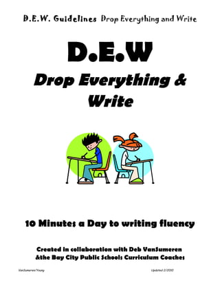 D.E.W. Guidelines Drop Everything and Write




                   D.E.W
         Drop Everything &
               Write




    10 Minutes a Day to writing fluency

          Created in collaboration with Deb VanSumeren
          &the Bay City Public Schools Curriculum Coaches
VanSumeren/Young                              Updated 2/2010
 