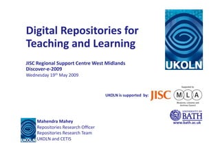 Digital	
  Repositories	
  for	
  
Teaching	
  and	
  Learning	
  
JISC	
  Regional	
  Support	
  Centre	
  West	
  Midlands	
  
Discover-­‐e-­‐2009	
  
Wednesday	
  19th	
  May	
  2009	
  



                                                UKOLN	
  is	
  supported	
  	
  by:	
  




       Mahendra	
  Mahey	
                                                                www.bath.ac.uk	
  
       Repositories	
  Research	
  Oﬃcer	
  
       Repositories	
  Research	
  Team	
  
       UKOLN	
  and	
  CETIS
 