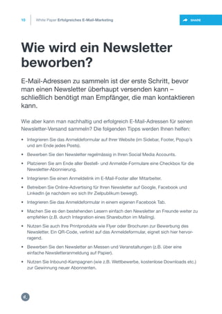 Wie wird ein Newsletter
beworben?
10
https://twitter.com/intent/t
weet?url=https%3A%2F%2SHARE
• Integrieren Sie das Anmeldeformular auf Ihrer Website (im Sidebar, Footer, Popup’s
• und am Ende jedes Posts).
• Bewerben Sie den Newsletter regelmässig in Ihren Social Media Accounts.
• Platzieren Sie am Ende aller Bestell- und Anmelde-Formulare eine Checkbox für die
• Newsletter-Abonnierung.
• Integrieren Sie einen Anmeldelink im E-Mail-Footer aller Mitarbeiter.
• Betreiben Sie Online-Advertising für Ihren Newsletter auf Google, Facebook und
• LinkedIn (je nachdem wo sich Ihr Zielpublikum bewegt).
• Integrieren Sie das Anmeldeformular in einem eigenen Facebook Tab.
• Machen Sie es den bestehenden Lesern einfach den Newsletter an Freunde weiter zu
• empfehlen (z.B. durch Integration eines Sharebutton im Mailing).
• Nutzen Sie auch Ihre Printprodukte wie Flyer oder Brochuren zur Bewerbung des
• Newsletter. Ein QR-Code, verlinkt auf das Anmeldeformular, eignet sich hier hervor-
• ragend.
• Bewerben Sie den Newsletter an Messen und Veranstaltungen (z.B. über eine
• einfache Newsletteranmeldung auf Papier).
• Nutzen Sie Inbound-Kampagnen (wie z.B. Wettbewerbe, kostenlose Downloads etc.)
• zur Gewinnung neuer Abonnenten.
E-Mail-Adressen zu sammeln ist der erste Schritt, bevor
man einen Newsletter überhaupt versenden kann –
schließlich benötigt man Empfänger, die man kontaktieren
kann.
White Paper Erfolgreiches E-Mail-Marketing
Wie aber kann man nachhaltig und erfolgreich E-Mail-Adressen für seinen
Newsletter-Versand sammeln? Die folgenden Tipps werden Ihnen helfen:
https:/
/dctrl.
 