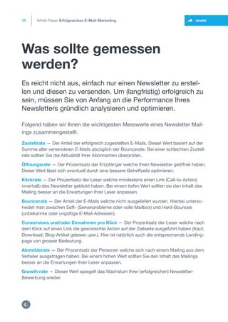 Was sollte gemessen
werden?
11
https://twitter.com/intent/t
weet?url=https%3A%2F%2SHARE
Zustellrate — Der Anteil der erfolgreich zugestellten E-Mails. Dieser Wert basiert auf der
Summe aller versendeten E-Mails abzüglich der Bouncerate. Bei einer schlechten Zustell-
rate sollten Sie die Aktualität Ihrer Abonnenten überprüfen.
Öffnungsrate — Der Prozentsatz der Empfänger welche Ihren Newsletter geöffnet haben.
Dieser Wert lässt sich eventuell durch eine bessere Betreffzeile optimieren.
Klickrate — Der Prozentsatz der Leser welche mindestens einen Link (Call-to-Action)
innerhalb des Newsletter geklickt haben. Bei einem tiefen Wert sollten sie den Inhalt des
Mailing besser an die Erwartungen Ihrer Leser anpassen.
Bouncerate — Der Anteil der E-Mails welche nicht ausgeliefert wurden. Hierbei untersc-
heidet man zwischen Soft- (Serverprobleme oder volle Mailbox) und Hard-Bounces
(unbekannte oder ungültige E-Mail-Adressen).
Conversions und/oder Einnahmen pro Klick — Der Prozentsatz der Leser welche nach
dem Klick auf einen Link die gewünschte Aktion auf der Zielseite ausgeführt haben (Kauf,
Download, Blog-Artikel gelesen usw.). Hier ist natürlich auch die entsprechende Landing-
page von grosser Bedeutung.
Abmelderate — Der Prozentsatz der Personen welche sich nach einem Mailing aus dem
Verteiler ausgetragen haben. Bei einem hohen Wert sollten Sie den Inhalt des Mailings
besser an die Erwartungen Ihrer Leser anpassen.
Growth rate — Dieser Wert spiegelt das Wachstum Ihrer (erfolgreichen) Newsletter-
Bewerbung wieder.
Es reicht nicht aus, einfach nur einen Newsletter zu erstel-
len und diesen zu versenden. Um (langfristig) erfolgreich zu
sein, müssen Sie von Anfang an die Performance Ihres
Newsletters gründlich analysieren und optimieren.
Folgend haben wir Ihnen die wichtigesten Messwerte eines Newsletter Mail-
ings zusammengestellt:
White Paper Erfolgreiches E-Mail-Marketing
https:/
/dctrl.
 