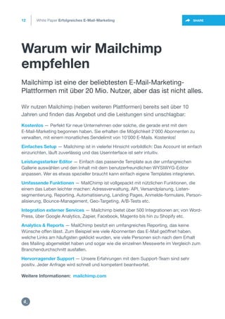 Warum wir Mailchimp
empfehlen
12
https://twitter.com/intent/t
weet?url=https%3A%2F%2SHARE
Kostenlos — Perfekt für neue Unternehmen oder solche, die gerade erst mit dem
E-Mail-Marketing begonnen haben. Sie erhalten die Möglichkeit 2’000 Abonnenten zu
verwalten, mit einem monatliches Sendelimit von 10’000 E-Mails. Kostenlos!
Einfaches Setup — Mailchimp ist in vielerlei Hinsicht vorbildlich: Das Account ist einfach
einzurichten, läuft zuverlässig und das Userinterface ist sehr intuitiv.
Leistungsstarker Editor — Einfach das passende Template aus der umfangreichen
Gallerie auswählen und den Inhalt mit dem benutzerfreundlichen WYSIWYG-Editor
anpassen. Wer es etwas spezieller braucht kann einfach eigene Templates integrieren.
Umfassende Funktionen — MailChimp ist vollgepackt mit nützlichen Funktionen, die
einem das Leben leichter machen: Adressverwaltung, API, Versandplanung, Listen-
segmentierung, Reporting, Automatisierung, Landing Pages, Anmelde-formulare, Person-
alisierung, Bounce-Management, Geo-Targeting, A/B-Tests etc.
Integration externer Services — Mailchimp bietet über 500 Integrationen an; von Word-
Press, über Google Analytics, Zapier, Facebook, Magento bis hin zu Shopify etc.
Analytics & Reports — MailChimp besitzt ein umfangreiches Reporting, das keine
Wünsche offen lässt. Zum Beispiel wie viele Abonnenten das E-Mail geöffnet haben,
welche Links am häufigsten geklickt wurden, wie viele Personen sich nach dem Erhalt
des Mailing abgemeldet haben und sogar wie die einzelnen Messwerte im Vergleich zum
Branchendurchschnitt ausfallen.
Hervorragender Support — Unsere Erfahrungen mit dem Support-Team sind sehr
positiv. Jeder Anfrage wird schnell und kompetent beantwortet.
Mailchimp ist eine der beliebtesten E-Mail-Marketing-
Plattformen mit über 20 Mio. Nutzer, aber das ist nicht alles.
Wir nutzen Mailchimp (neben weiteren Plattformen) bereits seit über 10
Jahren und finden das Angebot und die Leistungen sind unschlagbar:
White Paper Erfolgreiches E-Mail-Marketing
Weitere Informationen: mailchimp.com
https:/
/dctrl.
 