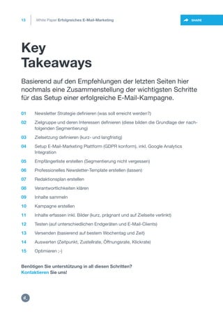 Key
Takeaways
13
https://twitter.com/intent/t
weet?url=https%3A%2F%2SHARE
01 Newsletter Strategie definieren (was soll erreicht werden?)
02 Zielgruppe und deren Interessen definieren (diese bilden die Grundlage der nach-
folgenden Segmentierung)
03 Zielsetzung definieren (kurz- und langfristig)
04 Setup E-Mail-Marketing Plattform (GDPR konform), inkl. Google Analytics
Integration
05 Empfängerliste erstellen (Segmentierung nicht vergessen)
06 Professionelles Newsletter-Template erstellen (lassen)
07 Redaktionsplan erstellen
08 Verantwortlichkeiten klären
09 Inhalte sammeln
10 Kampagne erstellen
11 Inhalte erfassen inkl. Bilder (kurz, prägnant und auf Zielseite verlinkt)
12 Testen (auf unterschiedlichen Endgeräten und E-Mail-Clients)
13 Versenden (basierend auf bestem Wochentag und Zeit)
14 Auswerten (Zeitpunkt, Zustellrate, Öffnungsrate, Klickrate)
15 Optimieren ;-)
Benötigen Sie unterstützung in all diesen Schritten?
Kontaktieren Sie uns!
Basierend auf den Empfehlungen der letzten Seiten hier
nochmals eine Zusammenstellung der wichtigsten Schritte
für das Setup einer erfolgreiche E-Mail-Kampagne.
White Paper Erfolgreiches E-Mail-Marketing
mailto:hello@dctrl.ch
https:/
/dctrl.
 