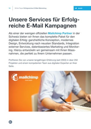 Unsere Services für Erfolg-
reiche E-Mail Kampagnen
14
https://twitter.com/intent/t
weet?url=https%3A%2F%2SHARE
•
Als einer der wenigen offiziellen Mailchimp Partner in der
Schweiz bieten wir Ihnen das komplette Paket für den
digitalen Erfolg: ganzheitliche Konzeption, modernes
Design, Entwicklung nach neusten Standards, Integration
externer Services, datenbasiertes Marketing und Monitor-
ing. Hierzu entwickeln wir gemeinsam mit Ihnen Mass-
nahmen, die perfekt zu Ihrem Unternehmen passen.
Profitieren Sie von unserer langjährigen Erfahrung (seit 2003) in über 250
Projekten und einem kompetenten Team aus digitalen Experten an Ihrer
Seite.
White Paper Erfolgreiches E-Mail-Marketing
https://mailchimp.com/experts/dctrl/
https:/
/dctrl.
 