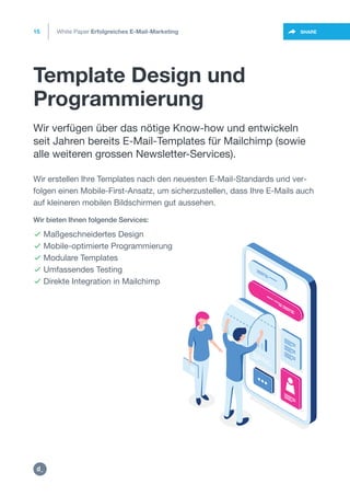 Template Design und
Programmierung
15
https://twitter.com/intent/t
weet?url=https%3A%2F%2SHARE
Wir verfügen über das nötige Know-how und entwickeln
seit Jahren bereits E-Mail-Templates für Mailchimp (sowie
alle weiteren grossen Newsletter-Services).
Wir erstellen Ihre Templates nach den neuesten E-Mail-Standards und ver-
folgen einen Mobile-First-Ansatz, um sicherzustellen, dass Ihre E-Mails auch
auf kleineren mobilen Bildschirmen gut aussehen.
Wir bieten Ihnen folgende Services:
 Maßgeschneidertes Design
 Mobile-optimierte Programmierung
 Modulare Templates
 Umfassendes Testing
 Direkte Integration in Mailchimp
White Paper Erfolgreiches E-Mail-Marketing
https:/
/dctrl.
 