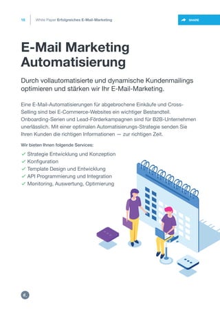 E-Mail Marketing
Automatisierung
16
https://twitter.com/intent/t
weet?url=https%3A%2F%2SHARE
Durch vollautomatisierte und dynamische Kundenmailings
optimieren und stärken wir Ihr E-Mail-Marketing.
Eine E-Mail-Automatisierungen für abgebrochene Einkäufe und Cross-
Selling sind bei E-Commerce-Websites ein wichtiger Bestandteil.
Onboarding-Serien und Lead-Förderkampagnen sind für B2B-Unternehmen
unerlässlich. Mit einer optimalen Automatisierungs-Strategie senden Sie
Ihren Kunden die richtigen Informationen — zur richtigen Zeit.
 Strategie Entwicklung und Konzeption
 Konfiguration
 Template Design und Entwicklung
 API Programmierung und Integration
 Monitoring, Auswertung, Optimierung
Wir bieten Ihnen folgende Services:
White Paper Erfolgreiches E-Mail-Marketing
https:/
/dctrl.
 