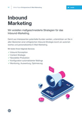 Inbound
Marketing
17
https://twitter.com/intent/t
weet?url=https%3A%2F%2SHARE
Wir erstellen maßgeschneiderte Strategien für das
Inbound-Marketing.
 Inbound Konzeption
 Content Strategie
 Newsletter-Produktion
 Konfiguration automatisierter Mailings
 Monitoring, Auswertung, Optimierung
Damit aus Interessenten potentielle Kunden werden, unterstützen wir Sie in
allen Bereichen einer erfolgreichen Inbound-Strategie durch ein automat-
isiertes und personalisiertes E-Mail-Marketing.
Wir bieten Ihnen folgende Services:
White Paper Erfolgreiches E-Mail-Marketing
https:/
/dctrl.
 