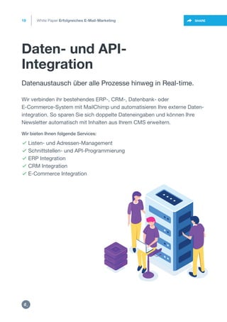 Daten- und API-
Integration
19
https://twitter.com/intent/t
weet?url=https%3A%2F%2SHARE
Datenaustausch über alle Prozesse hinweg in Real-time.
 Listen- und Adressen-Management
 Schnittstellen- und API-Programmierung
 ERP Integration
 CRM Integration
 E-Commerce Integration
Wir bieten Ihnen folgende Services:
Wir verbinden ihr bestehendes ERP-, CRM-, Datenbank- oder
E-Commerce-System mit MailChimp und automatisieren Ihre externe Daten-
integration. So sparen Sie sich doppelte Dateneingaben und können Ihre
Newsletter automatisch mit Inhalten aus Ihrem CMS erweitern.
White Paper Erfolgreiches E-Mail-Marketing
https:/
/dctrl.
 