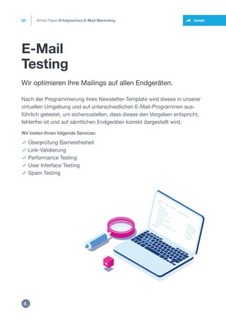 E-Mail
Testing
20
https://twitter.com/intent/t
weet?url=https%3A%2F%2SHARE
Wir optimieren Ihre Mailings auf allen Endgeräten.
Nach der Programmierung ihres Newsletter-Template wird dieses in unserer
virtuellen Umgebung und auf unterschiedlichen E-Mail-Programmen aus-
führlich getestet, um sicherzustellen, dass dieses den Vorgaben entspricht,
fehlerfrei ist und auf sämtlichen Endgeräten korrekt dargestellt wird.
 Überprüfung Barrierefreiheit
 Link-Validierung
 Performance Testing
 User Interface Testing
 Spam Testing
Wir bieten Ihnen folgende Services:
White Paper Erfolgreiches E-Mail-Marketing
https:/
/dctrl.
 