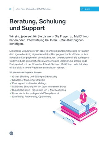 Beratung, Schulung
und Support
23
https://twitter.com/intent/t
weet?url=https%3A%2F%2SHARE
Wir sind jederzeit für Sie da wenn Sie Fragen zu MailChimp
haben oder Unterstützung bei Ihren E-Mail-Kampagnen
benötigen.
 E-Mail Beratung und Strategie Entwicklung
 Newsletter-Marketing-Strategie
 Planung automatisierter Mailings
 Mailchimp Schulung vor Ort (oder in unserem Büro)
 Support bei allen Fragen rund um E-Mail-Marketing
 Unser deutschsprachiges MailChimp Manual
 Monitoring, Auswertung, Optimierung
Wir bieten Ihnen folgende Services:
Mit unserer Schulung vor Ort (oder in unserem Büro) sind Sie und ihr Team in
der Lage selbständig eigene Newsletter-Kampagnen durchzuführen. Ist ihre
Newsletter-Kampagne erst einmal am laufen, unterstützen wir sie auch gerne
weiterhin durch entsprechendes Monitoring und Optimierung. Unsere enge
Partnerschaft mit der führenden E-Mail-Plattform MailChimp bedeutet, dass
wir Sie aktiv in ihrem Wachstum unterstützen können.
White Paper Erfolgreiches E-Mail-Marketing
https:/
/dctrl.
 