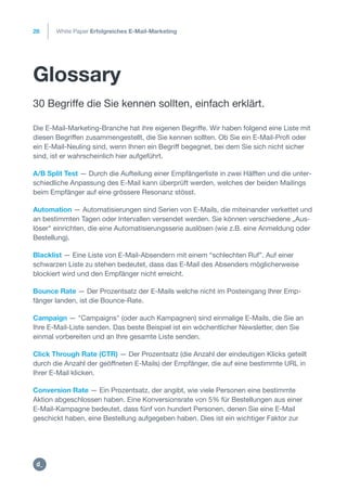 Glossary
30 Begriffe die Sie kennen sollten, einfach erklärt.
26
Die E-Mail-Marketing-Branche hat ihre eigenen Begriffe. Wir haben folgend eine Liste mit
diesen Begriffen zusammengestellt, die Sie kennen sollten. Ob Sie ein E-Mail-Profi oder
ein E-Mail-Neuling sind, wenn Ihnen ein Begriff begegnet, bei dem Sie sich nicht sicher
sind, ist er wahrscheinlich hier aufgeführt.
A/B Split Test — Durch die Aufteilung einer Empfängerliste in zwei Hälften und die unter-
schiedliche Anpassung des E-Mail kann überprüft werden, welches der beiden Mailings
beim Empfänger auf eine grössere Resonanz stösst.
Automation — Automatisierungen sind Serien von E-Mails, die miteinander verkettet und
an bestimmten Tagen oder Intervallen versendet werden. Sie können verschiedene „Aus-
löser“ einrichten, die eine Automatisierungsserie auslösen (wie z.B. eine Anmeldung oder
Bestellung).
Blacklist — Eine Liste von E-Mail-Absendern mit einem “schlechten Ruf”. Auf einer
schwarzen Liste zu stehen bedeutet, dass das E-Mail des Absenders möglicherweise
blockiert wird und den Empfänger nicht erreicht.
Bounce Rate — Der Prozentsatz der E-Mails welche nicht im Posteingang Ihrer Emp-
fänger landen, ist die Bounce-Rate.
Campaign — "Campaigns" (oder auch Kampagnen) sind einmalige E-Mails, die Sie an
Ihre E-Mail-Liste senden. Das beste Beispiel ist ein wöchentlicher Newsletter, den Sie
einmal vorbereiten und an Ihre gesamte Liste senden.
Click Through Rate (CTR) — Der Prozentsatz (die Anzahl der eindeutigen Klicks geteilt
durch die Anzahl der geöffneten E-Mails) der Empfänger, die auf eine bestimmte URL in
Ihrer E-Mail klicken.
Conversion Rate — Ein Prozentsatz, der angibt, wie viele Personen eine bestimmte
Aktion abgeschlossen haben. Eine Konversionsrate von 5% für Bestellungen aus einer
E-Mail-Kampagne bedeutet, dass fünf von hundert Personen, denen Sie eine E-Mail
geschickt haben, eine Bestellung aufgegeben haben. Dies ist ein wichtiger Faktor zur
White Paper Erfolgreiches E-Mail-Marketing
https:/
/dctrl.
 