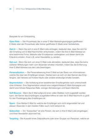 28
Beispiele für ein Onboarding.
Open Rate — Der Prozentsatz der in einer E-Mail-Marketingkampagne geöffneten
E-Mails oder der Prozentsatz aller bisher geöffneten E-Mails einer Verteilerliste.
Opt-In — Wenn Sie sich in eine E-Mail-Liste eintragen, bedeutet dies, dass Sie sich für
den Empfang von E-Mail-Nachrichten entscheiden, indem Sie Ihre E-Mail-Adresse an
eine bestimmte Firma, Website oder Einzelperson weitergeben und dieser damit die
Erlaubnis erteilen, Ihnen z.B. einen Newsletter zu senden.
Opt-out - Wenn Sie sich von einer E-Mail-Liste abmelden, bedeutet dies, dass Sie keine
weiteren Mitteilungen mehr vom Absender erhalten möchten, indem Sie die Entfernung
Ihrer E-Mail-Adresse aus der Liste beantragen.
Personalization — Die Personalisierung Ihrer E-Mail auf der Basis von Informationen
welche Sie über den Empfänger wissen. Hierbei kann es sich um den Namen des Emp-
fängers, den Verweis auf frühere Käufe oder andere eindeutige Inhalte handeln.
Segmentation — Die Aufteilung einer bestehenden Empfängerliste nach unterschiedli-
chen Kriterien. Eine Segmentation erlaubt eine zielgerichtetere E-Mail-Kampagne und
damit eine höhere Response-Rate, weniger Abmeldungen und Spam-Berichte.
Soft Bounce - Wenn die E-Mail aufgrund einer vollen Mailbox nicht zugestellt werden
kann, der Server des Empfängers ausgefallen/offline ist oder die E-Mail-Nachricht zu groß
für den Posteingang des Empfängers ist.
Spam - Eine Werbe-E-Mail für welche der Empfänger sich nicht angemeldet hat und
dessen Absender in den meisten Fällen auch nicht bekannt ist.
Subscriber — Ein "Subscriber" ist eine Person, die sich in Ihre E-Mail-Liste eingetragen
und Ihren Newsletter abonniert hat.
Targeting - Die Auswahl eines Zielpublikums oder einer Gruppe von Personen, welche an
White Paper Erfolgreiches E-Mail-Marketing
https:/
/dctrl.
 