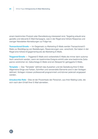 29
einem bestimmten Produkt oder Dienstleistung interessiert sind. Targeting erlaubt eine
gezielte und relevante E-Mail-Kampagne, was in der Regel eine höhere Response und
weniger Newsletter-Abmeldungen zur Folge hat.
Transactional Emails — Im Gegensatz zu Marketing-E-Mails werden Transactional-E-
Mails zur Bestätigung von Bestellungen, Reservierungen usw. verschickt. Sie haben in der
Regel eine höhere Engagementquote als Marketing-E-Mails.
Triggered Emails — Triggered E-Mails sind vorbereitete E-Mails die immer dann automa-
tisch verschickt werden, wenn ein bestimmtes Ereignis eintritt oder eine bestimmte Zeits-
panne verstrichen ist. Geburtstags-E-Mails sind ein Beispiel für getriggerte E-Mails.
Template — Das "Template" definiert das Aussehen und die Gestaltung Ihrer E-Mail.
Allgemeine Dinge wie Farben, Schriften und verwendete Elemente sind in den Vorlagen
definiert. Vorlagen müssen professionell programmiert und können jederzeit angepasst
werden.
Unsubscribe Rate - Dies ist der Prozentsatz der Personen, aus Ihrer Mailing-Liste, die
sich nach dem Erhalt Ihrer E-Mail abmelden.
White Paper Erfolgreiches E-Mail-Marketing
https:/
/dctrl.
 
