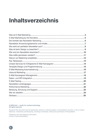 Inhaltsverzeichnis
Was ist E-Mail Marketing......................................................................................................4
E-Mail Marketing by the Numbers .......................................................................................5
Die Vorteile des Newsletter Marketing .................................................................................6
Newsletter Anwendungsbereiche und Inhalte......................................................................7
Wie sieht ein perfekter Newsletter aus?...............................................................................8
Was ist beim Design zu beachten? ......................................................................................9
Wie wird ein Newsletter beworben?...................................................................................10
Was sollte gemessen werden?...........................................................................................11
Warum wir Mailchimp empfehlen.......................................................................................12
Key Takeaways...................................................................................................................13
Unsere Services für Erfolgreiche E-Mail Kampagnen ........................................................14
Template Design und Programmierung..............................................................................15
E-Mail Marketing Automatisierung.....................................................................................16
Inbound Marketing .............................................................................................................17
E-Mail Kampagnen Management.......................................................................................18
Daten- und API-Integration ................................................................................................19
E-Mail Testing.....................................................................................................................20
Newsletter Landingpages...................................................................................................21
Performance Marketing......................................................................................................22
Beratung, Schulung und Support.......................................................................................23
Wie wir arbeiten..................................................................................................................24
Glossary .............................................................................................................................26
© 2020 dctrl — studio for creative technology.
All rights reserved.
No part of this document may be reproduced, stored in a retrieval system, or transmitted in any form, or by no means,
electronic, mechanical, photocopying, recording or otherwise, without prior permission of the publisher.
Publishing, print and design by dctrl gmbh.
Printed in Zurich/Switzerland.
https://dctrl.ch
https:/
/dctrl.
 