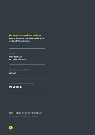 https:/
/dctrl.
dctrl — studio for creative technology
Konradstrasse 17, 8005 Zürich, Schweiz
Kontakt:
hello@dctrl.ch
+41 (0)44 271 9828
Besuchen sie unsere Website:
dctrl.ch
Folgen Sie uns für up-to-date news:
Wir freuen uns, von Ihnen zu hören.
Kontaktieren Sie uns unverbindlich für
weitere Informationen.
   
mailto:hello@dctrl.ch
tel:0041442719828
https://dctrl.
htt httphttp
https://www.google.com/maps/place/dctrl+-
http
 