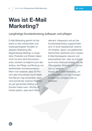 Was ist E-Mail
Marketing?
White Paper Erfolgreiches E-Mail-Marketing4
https://twitter.com/intent/t
weet?url=https%3A%2F%2SHARE
Langfristige Kundenbindung aufbauen und pflegen
E-Mail Marketing gehört mit Ab-
stand zu den wirksamsten und
kostengünstigsten Kanälen im
digitalen Marketing-Mix.
Regelmässige Mailings zu Ange-
bote, Produkte und Wissen haben
nicht nur eine hohe Konversion-
srate, sondern ermöglicht auch den
Aufbau, die Pflege und Bindung von
bestehenden Kundenkontakten.
Wenn man bedenkt, dass 20 Pro-
zent aller Internetuser ihre E-Mails
fünf Mal pro Tag überprüfen, dann
wird schnell klar welches Potential
ein gut gemachtes Mailing auf
Kunden haben kann. Wichtig ist
hierbei jedoch, dass die E-Mails
relevant, interessant und auf die
Kundenbedürfnisse zugeschnitten
sind. In einer Gesellschaft, welche
mit Inhalten, Spam und gefälschten
Nachrichten überflutet wird, müssen
E-Mail-Kampagnen relevant und
personalisiert sein, aber sie müssen
auch einen Mehrwert bieten, um die
Öffnungsrate, Klickrate und Konver-
sion zu steigern.
Nutzen Sie E-Mail-Marketing, um
Ihr Zielpublikum mit den richtigen
Inhalten (zur richtigen Zeit) zu
erreichen.
https:/
/dctrl.
 