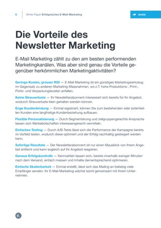 Die Vorteile des
Newsletter Marketing
6
https:/
/dctrl.
SHARE
Geringe Kosten, grosser ROI — E-Mail Marketing ist ein günstiges Marketingwerkzeug
im Gegensatz zu anderen Marketing-Massnahmen, wo z.T. hohe Produktions-, Print-,
Porto- und Verpackungskosten anfallen.
Keine Streuverluste — Ihr Newsletterabonnent interessiert sich bereits für Ihr Angebot,
wodurch Streuverluste klein gehalten werden können.
Enge Kundenbindung — Einmal registriert, können Sie zum bestehenden oder potentiel-
len Kunden eine langfristige Kundenbeziehung aufbauen.
Flexible Personalisierung — Durch Segmentierung und zielgruppengerechte Ansprache
lassen sich Werbebotschaften interessengerecht vermitteln.
Einfaches Testing — Durch A/B-Tests lässt sich die Performance der Kampagne bereits
im Vorfeld testen, wodurch diese optimiert und der Erfolg nachhaltig gesteigert werden
kann.
Sofortige Resultate — Der Newsletterabonnent ist nur einen Mausklick von Ihrem Ange-
bot entfernt und kann sogleich auf Ihr Angebot reagieren.
Genaue Erfolgskontrolle — Kennzahlen lassen sich, bereits innerhalb weniger Minuten
nach dem Versand, einfach messen und Inhalte dementsprechend optimieren.
Einfache Skalierbarkeit — Einmal erstellt, lässt sich das Mailing an beliebig viele
Empfänger senden. Ihr E-Mail Marketing wächst somit gemeinsam mit Ihrem Unter-
nehmen.
E-Mail Marketing zählt zu den am besten performenden
Marketingkanälen. Was aber sind genau die Vorteile ge-
genüber herkömmlichen Marketingaktivitäten?
White Paper Erfolgreiches E-Mail-Marketing
https://twitter.com/intent/t
weet?url=https%3A%2F%2
 