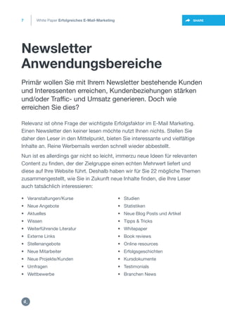 Newsletter
Anwendungsbereiche
7 SHARE
Relevanz ist ohne Frage der wichtigste Erfolgsfaktor im E-Mail Marketing.
Einen Newsletter den keiner lesen möchte nutzt Ihnen nichts. Stellen Sie
daher den Leser in den Mittelpunkt, bieten Sie interessante und vielfältige
Inhalte an. Reine Werbemails werden schnell wieder abbestellt.
Nun ist es allerdings gar nicht so leicht, immerzu neue Ideen für relevanten
Content zu finden, der der Zielgruppe einen echten Mehrwert liefert und
diese auf Ihre Website führt. Deshalb haben wir für Sie 22 mögliche Themen
zusammengestellt, wie Sie in Zukunft neue Inhalte finden, die Ihre Leser
auch tatsächlich interessieren:
• Veranstaltungen/Kurse
• Neue Angebote
• Aktuelles
• Wissen
• Weiterführende Literatur
• Externe Links
• Stellenangebote
• Neue Mitarbeiter
• Neue Projekte/Kunden
• Umfragen
• Wettbewerbe
• Studien
• Statistiken
• Neue Blog Posts und Artikel
• Tipps & Tricks
• Whitepaper
• Book reviews
• Online resources
• Erfolgsgeschichten
• Kursdokumente
• Testimonials
• Branchen News
Primär wollen Sie mit Ihrem Newsletter bestehende Kunden
und Interessenten erreichen, Kundenbeziehungen stärken
und/oder Traffic- und Umsatz generieren. Doch wie
erreichen Sie dies?
White Paper Erfolgreiches E-Mail-Marketing
https://twitter.com/intent/t
weet?url=https%3A%2F%2
https:/
/dctrl.
 