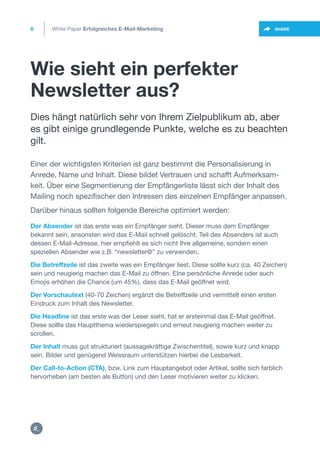 Wie sieht ein perfekter
Newsletter aus?
8
https://twitter.com/intent/t
weet?url=https%3A%2F%2SHARE
Der Absender ist das erste was ein Empfänger sieht. Dieser muss dem Empfänger
bekannt sein, ansonsten wird das E-Mail schnell gelöscht. Teil des Absenders ist auch
dessen E-Mail-Adresse, hier empfiehlt es sich nicht Ihre allgemeine, sondern einen
speziellen Absender wie z.B. “newsletter@” zu verwenden.
Die Betreffzeile ist das zweite was ein Empfänger liest. Diese sollte kurz (ca. 40 Zeichen)
sein und neugierig machen das E-Mail zu öffnen. EIne persönliche Anrede oder auch
Emojis erhöhen die Chance (um 45%), dass das E-Mail geöffnet wird.
Der Vorschautext (40-70 Zeichen) ergänzt die Betreffzeile und vermittelt einen ersten
Eindruck zum Inhalt des Newsletter.
Die Headline ist das erste was der Leser sieht, hat er ersteinmal das E-Mail geöffnet.
Diese sollte das Hauptthema wiederspiegeln und erneut neugierig machen weiter zu
scrollen.
Der Inhalt muss gut strukturiert (aussagekräftige Zwischentitel), sowie kurz und knapp
sein. Bilder und genügend Weissraum unterstützen hierbei die Lesbarkeit.
Der Call-to-Action (CTA), bzw. Link zum Hauptangebot oder Artikel, sollte sich farblich
hervorheben (am besten als Button) und den Leser motivieren weiter zu klicken.
Dies hängt natürlich sehr von Ihrem Zielpublikum ab, aber
es gibt einige grundlegende Punkte, welche es zu beachten
gilt.
Einer der wichtigsten Kriterien ist ganz bestimmt die Personalisierung in
Anrede, Name und Inhalt. Diese bildet Vertrauen und schafft Aufmerksam-
keit. Über eine Segmentierung der Empfängerliste lässt sich der Inhalt des
Mailing noch spezifischer den Intressen des einzelnen Empfänger anpassen.
Darüber hinaus sollten folgende Bereiche optimiert werden:
White Paper Erfolgreiches E-Mail-Marketing
https:/
/dctrl.
 