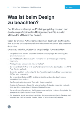 Was ist beim Design
zu beachten?
9
https://twitter.com/intent/t
weet?url=https%3A%2F%2SHARE
Neben der erhöhten Aufmerksamkeit beinflusst das Design des Newsletter
aber auch die Klickrate und die damit verbundene Anzahl an Besucher Ihres
Angebotes.
Um dies zu erreichen, müssen Sie einige wichtige Punkte beachten:
Der Konkurrenzkampf im Posteingang ist gross und nur
durch ein professionelles Design stechen Sie aus der
Masse der Mitbewerber heraus.
White Paper Erfolgreiches E-Mail-Marketing
• Das professionell erstellte Newsletter-Template wiederspiegelt das Branding des
• Unternehmen wieder.
• Der Inhalt basiert auf einer visuellen Hierarchie und ist für das Auge einfach zu
• “scannen”.
• Wichtige Inhalte befinden sich "Above the fold".
• Die verwendete Schrift ist “web-safe” und in einer minimalen Schriftgrösse von 14-16
• Pixel (für den Lauftext).
• Es werden qualitativ hochwertige, für den Newsletter optimierte, Bilder verwendet (den
• Alt-Text nicht vergessen).
• Die verwendeten Buttons (CTA) sind klar ersichtlich und werden durch weitere
• (sekundäre) Links ergänzt.
• Das Template wird durch eine “Text only” Version erweitert.
• Es wird ein Responsive Design für unterschiedliche Endgeräte verwendet (mehr als
• 60% aller Abonnenten lesen E-Mails auf Mobile Phones).
• Die rechtlichen Informationen, die Firmenadresse sowie der Link zum Abbestellen des
• Newsletter-Abo befinden sich in der Fußzeile.
• Der Newsletter wurde auf unterschiedlichen Betriebssystemen, Clients (Desktop und
• Browser) und Devices (Mobile Phones, Tablet PCs und Computer) getestet.
https:/
/dctrl.
 