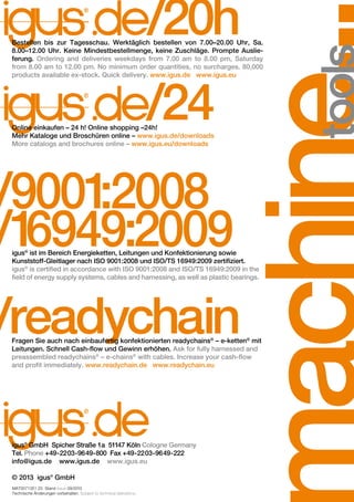 /20h

Bestellen bis zur Tagesschau. Werktäglich bestellen von 7.00–20.00 Uhr, Sa.
8.00–12.00 Uhr. Keine Mindestbestellmenge, keine Zuschläge. Prompte Auslieferung. Ordering and deliveries weekdays from 7.00 am to 8.00 pm, Saturday
from 8.00 am to 12.00 pm. No minimum order quantities, no surcharges. 80,000
products available ex-stock. Quick delivery. www.igus.de www.igus.eu

/24

Online einkaufen – 24 h! Online shopping –24h!
Mehr Kataloge und Broschüren online – www.igus.de/downloads
More catalogs and brochures online – www.igus.eu/downloads

/9001
:2008
/1
6949:2009

igus® ist im Bereich Energieketten, Leitungen und Konfektionierung sowie
Kunststoff-Gleitlager nach ISO 9001:2008 und ISO/TS 16949:2009 zertifiziert.
igus® is certified in accordance with ISO 9001:2008 and ISO/TS 16949:2009 in the
field of energy supply systems, cables and harnessing, as well as plastic bearings.

/readychain

Fragen Sie auch nach einbaufertig konfektionierten readychains® – e-ketten® mit
Leitungen. Schnell Cash-flow und Gewinn erhöhen. Ask for fully harnessed and
preassembled readychains® – e-chains® with cables. Increase your cash-flow
and profit immediately. www.readychain.de www.readychain.eu

igus® GmbH Spicher Straße 1a 51147 Köln Cologne Germany
Tel. Phone +49-2203-9649-800 Fax +49-2203-9649-222
info@igus.de www.igus.de www.igus.eu
© 2013 igus® GmbH
MAT0071351.25 Stand Issue 09/2013
Technische Änderungen vorbehalten. Subject to technical alterations.

 