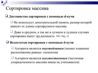  Недостатки сортировки с помощью d-кучи
 Алгоритм является неустойчивым (меняет взаимное
расположение равных элементов)
 Алгоритм является неестественным (частичная
упорядоченность массива никак не учитывается)
 Достоинства сортировки с помощью d-кучи
 Не использует дополнительной памяти, размер которой
зависит от длины сортируемого массива
 Даже в среднем, а так же в лучшем и худшем случаях
сортировка имеет трудоемкость
Сортировка массива
)log( nnO d⋅
 