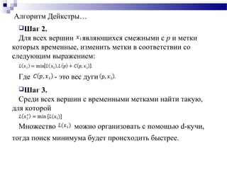 Алгоритм Дейкстры…
Шаг 2.
Для всех вершин являющихся смежными с р и метки
которых временные, изменить метки в соответствии со
следующим выражением:
Где - это вес дуги
Шаг 3.
Среди всех вершин с временными метками найти такую,
для которой
Множество можно организовать с помощью d-кучи,
тогда поиск минимума будет происходить быстрее.
 