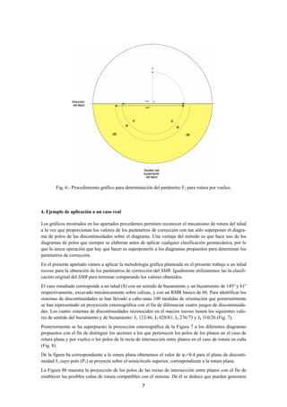 Fig. 6.- Procedimiento gráfico para determinación del parámetro F3 para rotura por vuelco.




4. Ejemplo de aplicación a un caso real

Los gráficos mostrados en los apartados precedentes permiten reconocer el mecanismo de rotura del talud
a la vez que proporcionan los valores de los parámetros de corrección con tan sólo superponer el diagra-
ma de polos de las discontinuidades sobre el diagrama. Una ventaja del método es que hace uso de los
diagramas de polos que siempre se elaboran antes de aplicar cualquier clasificación geomecánica, por lo
que la única operación que hay que hacer es superponerlo a los diagramas propuestos para determinar los
parámetros de corrección.
En el presente apartado vamos a aplicar la metodología gráfica planteada en el presente trabajo a un talud
rocoso para la obtención de los parámetros de corrección del SMR. Igualmente utilizaremos las la clasifi-
cación original del SMR para terminar comparando los valores obtenidos.
El caso estudiado corresponde a un talud (S) con un sentido de buzamiento y un buzamiento de 145º y 61º
respectivamente, excavado mecánicamente sobre calizas, y con un RMR básico de 60. Para identificar los
sistemas de discontinuidades se han llevado a cabo unas 100 medidas de orientación que posteriormente
se han representado en proyección estereográfica con el fin de diferenciar cuatro juegos de discontinuida-
des. Los cuatro sistemas de discontinuidades reconocidos en el macizo rocoso tienen los siguientes valo-
res de sentido del buzamiento y de buzamiento: J1 123/46, J2 028/81, J3 276/73 y J4 310/26 (Fig. 7).
Posteriormente se ha superpuesto la proyección estereográfica de la Figura 7 a los diferentes diagramas
propuestos con el fin de distinguir los sectores a los que pertenecen los polos de los planos en el caso de
rotura plana y por vuelco o los polos de la recta de intersección entre planos en el caso de rotura en cuña
(Fig. 8).
De la figura 8a correspondiente a la rotura plana obtenemos el valor de ψ1=0.4 para el plano de disconti-
nuidad J1 cuyo polo (P1) se proyecta sobre el semicírculo superior, correspondiente a la rotura plana.
La Figura 8b muestra la proyección de los polos de las rectas de intersección entre planos con el fin de
establecer las posibles cuñas de rotura compatibles con el sistema. De él se deduce que pueden generarse
                                                    7
 