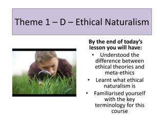Theme 1 – D – Ethical Naturalism
By the end of today’s
lesson you will have:
• Understood the
difference between
ethical theories and
meta-ethics
• Learnt what ethical
naturalism is
• Familiarised yourself
with the key
terminology for this
course
 