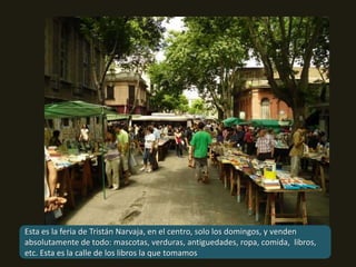 Esta es la feria de Tristán Narvaja, en el centro, solo los domingos, y venden absolutamente de todo: mascotas, verduras, antiguedades, ropa, comida,  libros, etc. Esta es la calle de los libros la que tomamos