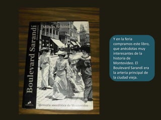 Y en la feria compramos este libro, que anécdotas muy interesantes de la historia de Montevideo. El Boulevard Sarandí era la arteria principal de la ciudad vieja.