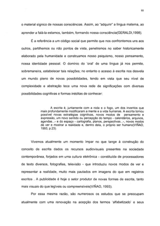 88




o material sígnico de nossas consciências. Assim, ao "adquirir" a língua materna, ao

aprender a falá-la estamos, também, formando nossa consciência(GERALDI,1998).

      É a referência a um código social que permite que nos confrontemos uns aos

outros, partilhemos ou não pontos de vista, penetremos no saber historicamente

elaborado pela humanidade e construamos nosso psiquismo, nosso pensamento,

nossa identidade pessoal. O domínio do 'oral' de uma língua já nos permite,

sobremaneira, estabelecer tais relações; no entanto o acesso à escrita nos desvela

um mundo pleno de novas possibilidades, tendo em vista que seu nível de

complexidade e abstração tece uma nova rede de significações com diversas

possibilidades cognitivas e formas inéditas de conhecer:



                    A escrita é, juntamente com a roda e o fogo, um dos inventos que
             mais profundamente modificaram a mente e a vida humanas. A escrita tornou
             possível novas estratégias cognitivas, novos modos de pensamento e
             expressão, um novo sentido ou percepção do tempo - calendários, arquivos,
             agendas...- e do espaço - cartografia, planos, perspectivas...-, novos modos
             de ver e mostrar a realidade e, dentro dela, o próprio ser humano(VIÑAO,
             1993, p.23).



      Vivemos atualmente um momento ímpar no que tange à construção do

conceito de escrita dados os recursos audiovisuais presentes na sociedade

contemporânea, forjados em uma cultura eletrônica - constituída de processadores

de texto diversos, fotografias, televisão - que introduziu novos modos de ver e

representar a realidade, muito mais pautados em imagens do que em registros

escritos . A publicidade é hoje o setor produtor de novas formas de escrita, tanto

mais visuais do que legíveis ou compreensíveis(VIÑAO, 1993).

      Por essa mesma razão, são numerosos os estudos que se preocupam

atualmente com uma renovação na acepção dos termos 'alfabetizado' e seus
 