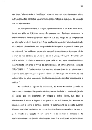 89




correlatos 'alfabetização' e 'analfabeto', uma vez que em uma abordagem sócio-

antropológica tais conceitos assumem diferentes matizes, a depender do contexto

em que são tomados.

       Afirmar que analfabeto é o sujeito que não sabe 1er e escrever é discutível,

tendo em vista os inúmeros casos de pessoas que dominam plenamente a

correspondência fonema-grafema da escrita e que são incapazes de compreender

ou interpretar um texto determinado. Esse analfabetismo tradicionalmente adjetivado

de 'funcional', determinado pela incapacidade de interpretar ou produzir textos que

se referem à vida cotidiana, nos remete ao seguinte questionamento : o que há de

comum na vida cotidiana de uma dona-de-casa, um agricultor, um advogado e um

físico nuclear? O básico e necessário para cada um em seus contextos diferem

enormemente, em grau e níveis de complexidade. O termo funcional, segundo

VIÑAO(1993, p. 17), "nada nos diz sobre os usos da leitura e da escrita, ou sobre o 1er e o

escrever como aprendizagens e práticas sociais que têm lugar em contextos de uso

determinados, ou sobre os aspectos ideológicos relacionados com tais aprendizagens e

práticas."

       Ao qualificar-se alguém de analfabeto, de forma tradicional, partindo-se

sempre do pressuposto do que ele não tem, do que lhe falta, do seu déficit, jamais

se saberá qual sua experiência em relação à cultura escrita, que idéias e

conhecimentos possui a respeito e de que modo se utiliza deles para estabelecer

relações com o outro e consigo mesmo. O autoritarismo da posição superior

daquele que sabe, que possui um conhecimento culturalmente aceito e valorizado,

pode impedir a percepção de um novo modo de analisar a realidade e de

comunicar-se com os demais. Muitas vezes essa é a justificativa para manter-se
 