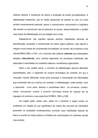90




práticas estéreis e mecânicas de leitura e produção de textos pré-elaborados. A

alfabetização tradicional, que se impõe desprovida de sentido ou com um único

sentido canónicamente prescrito, ignora o conhecimento comunicativo e lingüístico

não escolar ou pré-escolar que já possuem os alunos, desconsiderando o sentido

mais amplo da alfabetização em sua relação com a vida.

      Alfabetizar-se   não   significa   apenas   dominar   habilidades   técnicas   de

decodificação, produção e compreensão de certos signos gráficos, mas adquirir e

integrar novos modos de compreensão da realidade, do mundo, de si mesmos e dos

outros(VIÑAO,1993, p. 107). Ler e escrever são práticas culturais que pressupõem

relações interculturais, pois, embora dependam de processos individuais, são

adquiridas e exercitadas em contextos coletivos, socialmente organizados.

      Dado o seu caráter social, o conceito de alfabetização assume diferentes

possibilidades, pois, a depender da riqueza tecnológica do contexto em que é

veiculado, haverá diferentes níveis para produção e transmissão de informações

que envolverão não só a escrita, por exemplo. A alfabetização, neste sentido, "seria

a capacidade - como saber, destreza e possibilidade fática - de armazenar, localizar,

aceder, compreender, produzir e transmitir informação através de qualquer tipo de

linguagem em contextos e usos específicos"(VIÑAO, 1993, p. 108).

      Um sujeito pode, nesse caso, saber ler e escrever e seguir sendo um

analfabeto em relação ao uso significativo de muitos dos recursos da informática

presentes na sociedade contemporânea, tornando suas habilidades básicas de

leitura e escrita em meios pobres e limitados de comunicação em contextos sociais

mais amplos.
 