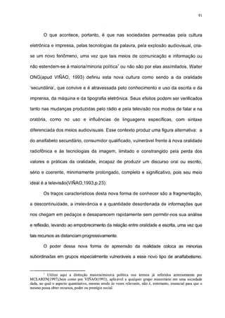 91




        O que acontece, portanto, é que nas sociedades permeadas pela cultura

eletrônica e impressa, pelas tecnologias da palavra, pela explosão audiovisual, cria-

se um novo fenômeno, uma vez que tais meios de comunicação e informação ou

não estendem-se à maioria/minoria política1 ou não são por elas assimilados. Walter

ONG(apud VIÑAO, 1993) definiu esta nova cultura como sendo a da oralidade

'secundária', que convive e é atravessada pelo conhecimento e uso da escrita e da

imprensa, da máquina e da tipografia eletrônica. Seus efeitos podem ser verificados

tanto nas mudanças produzidas pelo rádio e pela televisão nos modos de falar e na

oratória, como no uso e influências de linguagens específicas, com sintaxe

diferenciada dos meios audiovisuais. Esse contexto produz uma figura alternativa: a

do analfabeto secundário, consumidor qualificado, vulnerável frente à nova oralidade

radiofônica e às tecnologias da imagem, limitado e constrangido pela perda dos

valores e práticas da oralidade, incapaz de produzir um discurso oral ou escrito,

sério e coerente, minimamente prolongado, completo e significativo, pois seu meio

ideal é a televisáo(VIÑAO,1993,p.23).

        Os traços característicos desta nova forma de conhecer são a fragmentação,

a descontinuidade, a irrelevãncia e a quantidade desordenada de informações que

nos chegam em pedaços e desaparecem rapidamente sem permitir-nos sua análise

e reflexão, levando ao empobrecimento da relação entre oralidade e escrita, uma vez que

tais recursos as distanciam progressivamente.

        0 poder dessa nova forma de apreensão da realidade coloca as minorias

subordinadas em grupos especialmente vulneráveis a esse novo tipo de analfabetismo.


        1
          Utilizo aqui a distinção maioria/minoria política nos termos já referidos anteriormente por
MCLAREN( 1997),bem como por VINAO(1993), aplicável a qualquer grupo minoritário em uma sociedade
dada, no qual o aspecto quantitativo, mesmo sendo às vezes relevante, não é, entretanto, essencial para que o
mesmo possa obter recursos, poder ou prestígio social.
 