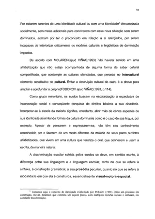 92




Por estarem carentes de uma identidade cultural ou com uma identidade2 desvalorizada

socialmente, sem meios adicionais para conviverem com essa nova situação sem serem

dominados, acabam por ter o preconceito em relação a si reforçados, por serem

incapazes de interiorizar criticamente os modelos culturais e lingüísticos de dominação

impostos.

        De acordo com MCLAREN(apud VIÑAO,1993) não haverá sentido em uma

alfabetização que não esteja acompanhada de alguma forma de saber cultural

compartilhado, que contemple as culturas silenciadas, que perceba no intercultural

elemento constitutivo do cultural. Evitar a destruição cultural do outro é a chave para

ampliar e aprofundar o próprio(TODOROV apud VIÑA0.1993, p.114).

        Como grupo minoritário, os surdos buscam na escolarização a expectativa de

incorporação social e conseqüente conquista de direitos básicos a sua cidadania.

Incorporar-se à escola da maioria significa, entretanto, abrir mão de certos aspectos de

sua identidade assimilando formas da cultura dominante como é o caso de sua língua, por

exemplo. Apesar de pensarem e expressarem-se,                         não têm seu conhecimento

reconhecido por o fazerem de um modo diferente da maioria de seus pares ouvintes

alfabetizados, que vivem em uma cultura que valoriza o oral, que conhecem e usam a

escrita, de maneira natural.

        A discriminação escolar sofrida pelos surdos se deve, em sentido estrito, à

diferença entre sua linguagem e a linguagem escolar, tanto no que se refere à

sintaxe, à construção gramatical, a sua prosódia peculiar, quanto no que se refere à

modalidade em que ela é construída, essencialmente visual-motora-espacial.



        2
           Tomamos aqui o conceito de identidade explicitado por PERLIN (1998) como um processo em
construção, móvel, dinâmico que constitui um sujeito plural, com múltiplos recortes sociais e culturais, em
constante transformação.
 